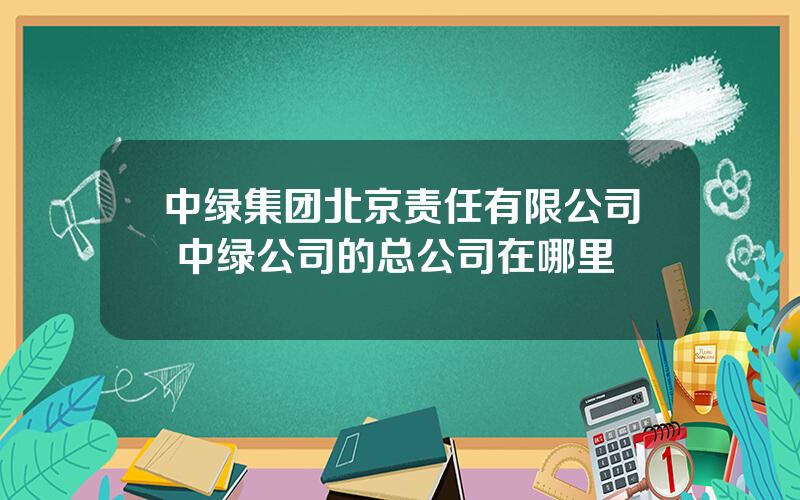 中绿集团北京责任有限公司 中绿公司的总公司在哪里